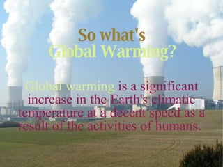 So what's   Global Warming?   Global warming   is a significant increase in the Earth's climatic temperature at a decent speed as a result of the activities of humans.  