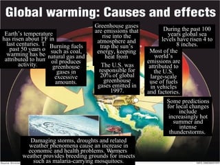Earth’s temperature has risen about 1 o F in last centuries. The past 50 years of warming has been attributed to human activity .   Burning fuels such as coal, natural gas and oil produces greenhouse gases in excessive amounts. Greenhouse gases are emissions that rise into the atmosphere and trap the sun’s energy, keeping heat from escaping. The U.S. was responsible for 20% of global greenhouse gases emitted in 1997. During the past 100 years global sea levels have risen 4 to 8 inches. Most of the world’s emissions are attributed to the U.S. large-scale use of fuels in vehicles and factories. Some predictions for local changes include increasingly hot summer and intense thunderstorms.  Damaging storms, droughts and related weather phenomena cause an increase in economic and health problems. Warmers weather provides breeding grounds for insects such as malaria-carrying mosquitoes. 