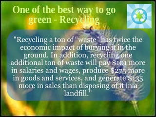 One of the best way to go green - Recycling &quot;Recycling a ton of “waste” has twice the economic impact of burying it in the ground. In addition, recycling one additional ton of waste will pay $101 more in salaries and wages, produce $275 more in goods and services, and generate $135 more in sales than disposing of it in a landfill.&quot; 