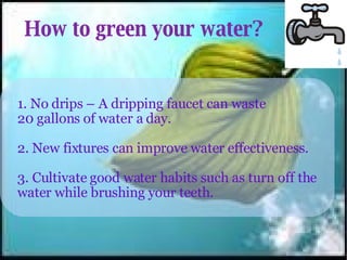 How to green your water? 1. No drips – A dripping faucet can waste 20 gallons of water a day. 2. New fixtures can improve water effectiveness. 3. Cultivate good water habits such as turn off the water while brushing your teeth. 