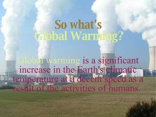 So what's   Global Warming?   Global warming   is a significant increase in the Earth's climatic temperature at a decent speed as a result of the activities of humans.  
