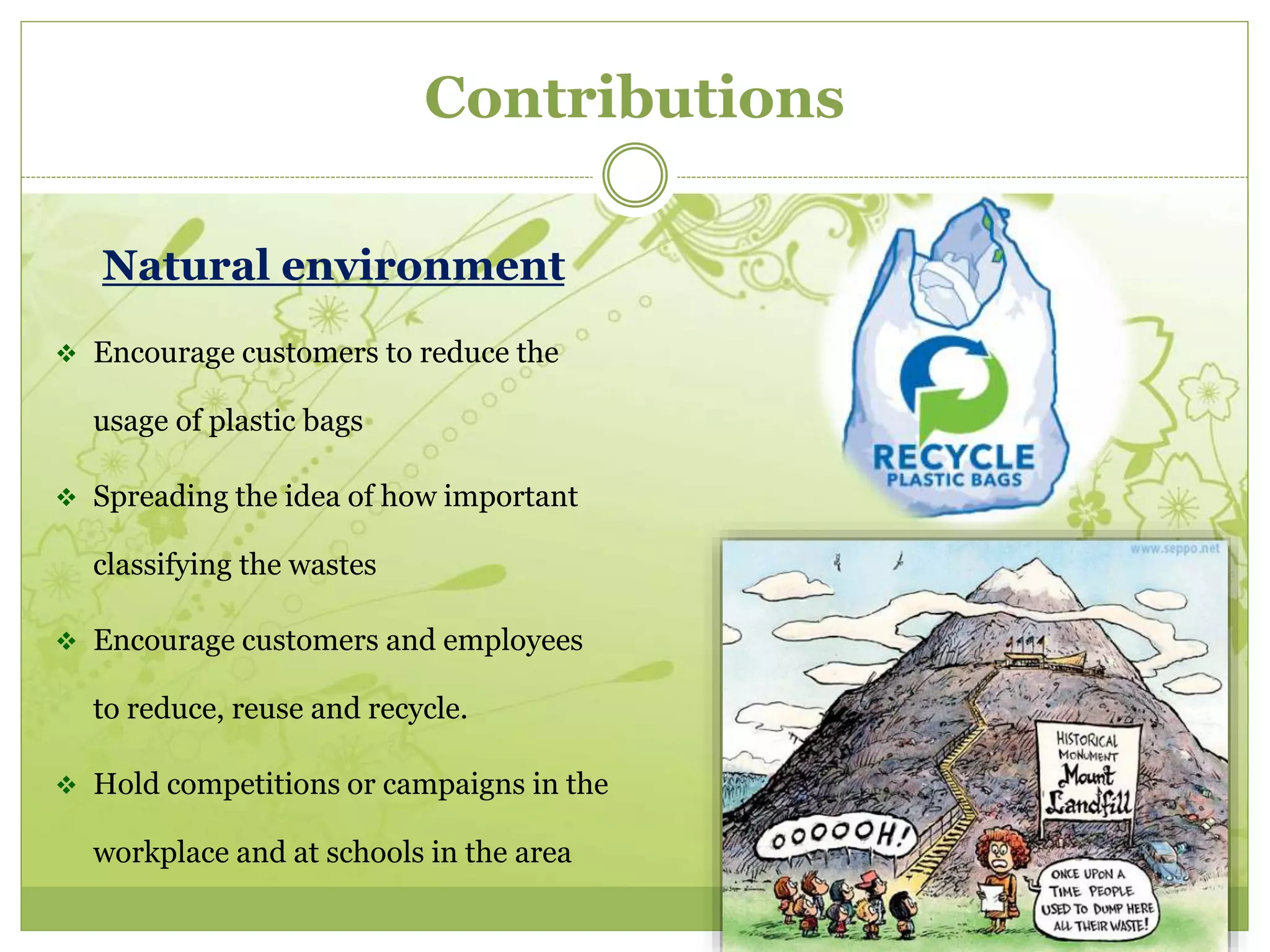 Contributions 
Natural environment 
 Encourage customers to reduce the 
usage of plastic bags 
 Spreading the idea of how important 
classifying the wastes 
 Encourage customers and employees 
to reduce, reuse and recycle. 
 Hold competitions or campaigns in the 
workplace and at schools in the area 
 