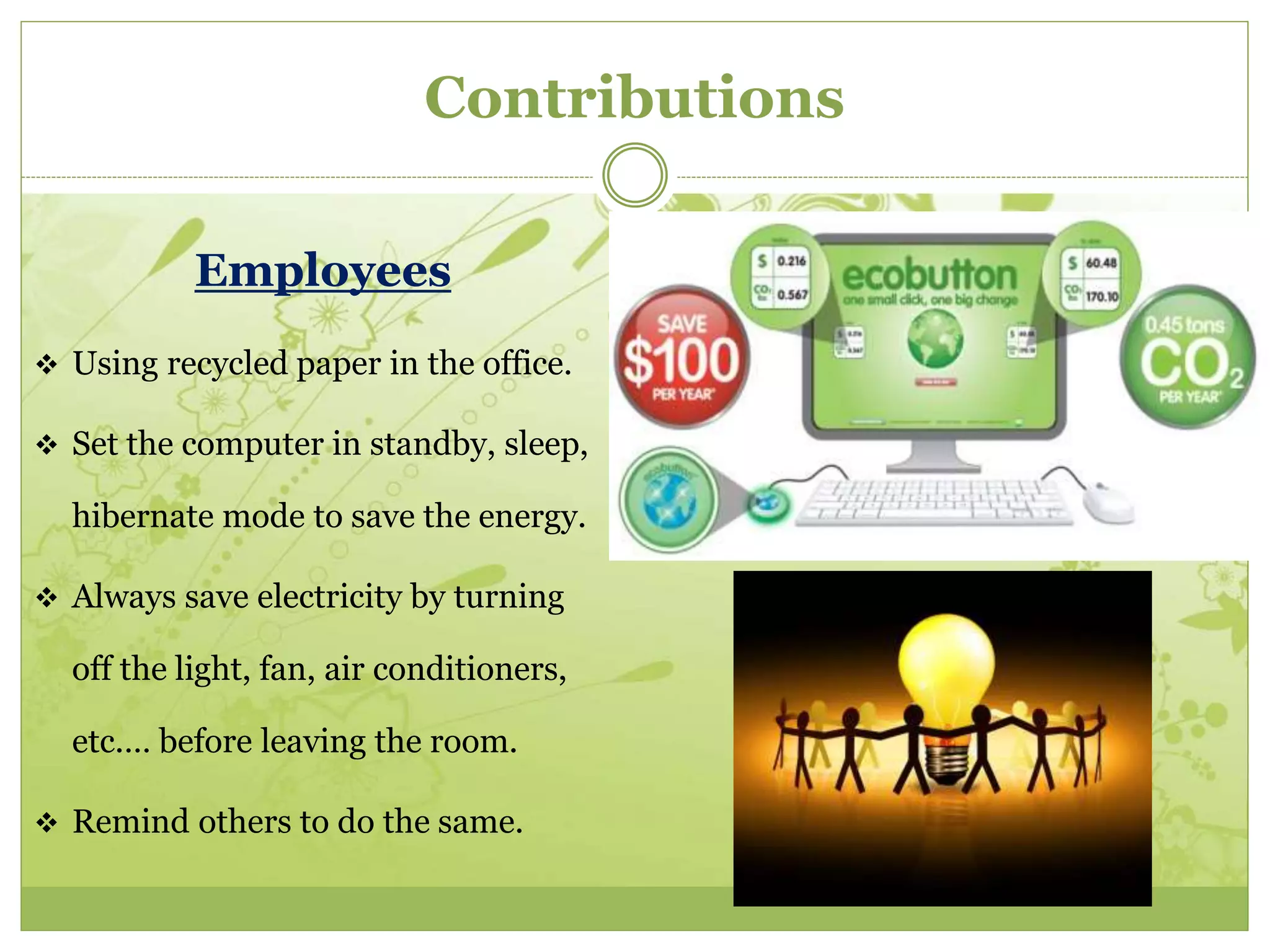 Contributions 
Employees 
 Using recycled paper in the office. 
 Set the computer in standby, sleep, 
hibernate mode to save the energy. 
 Always save electricity by turning 
off the light, fan, air conditioners, 
etc.… before leaving the room. 
 Remind others to do the same. 
 