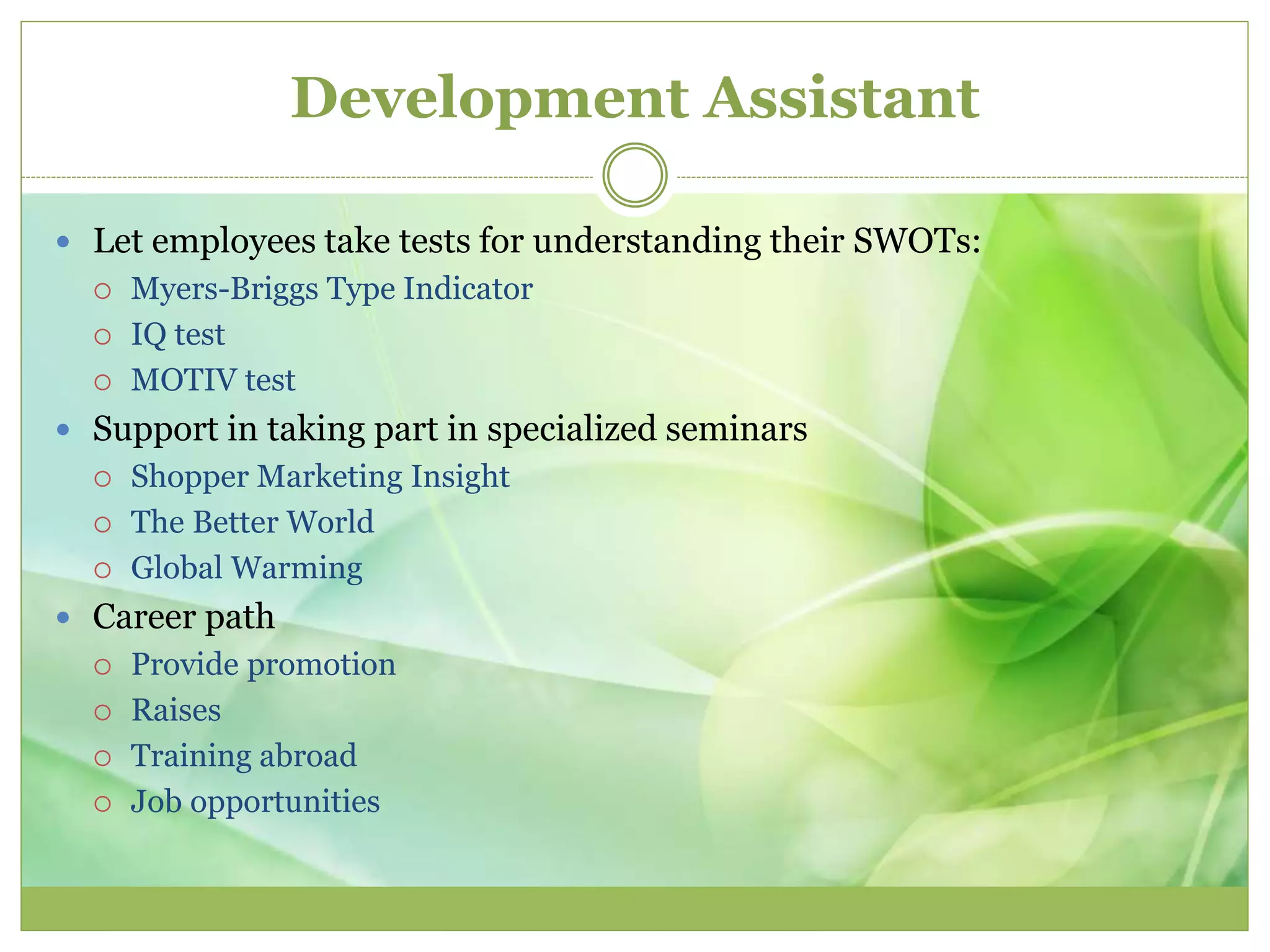 Development Assistant 
 Let employees take tests for understanding their SWOTs: 
 Myers-Briggs Type Indicator 
 IQ test 
 MOTIV test 
 Support in taking part in specialized seminars 
 Shopper Marketing Insight 
 The Better World 
 Global Warming 
 Career path 
 Provide promotion 
 Raises 
 Training abroad 
 Job opportunities 
 