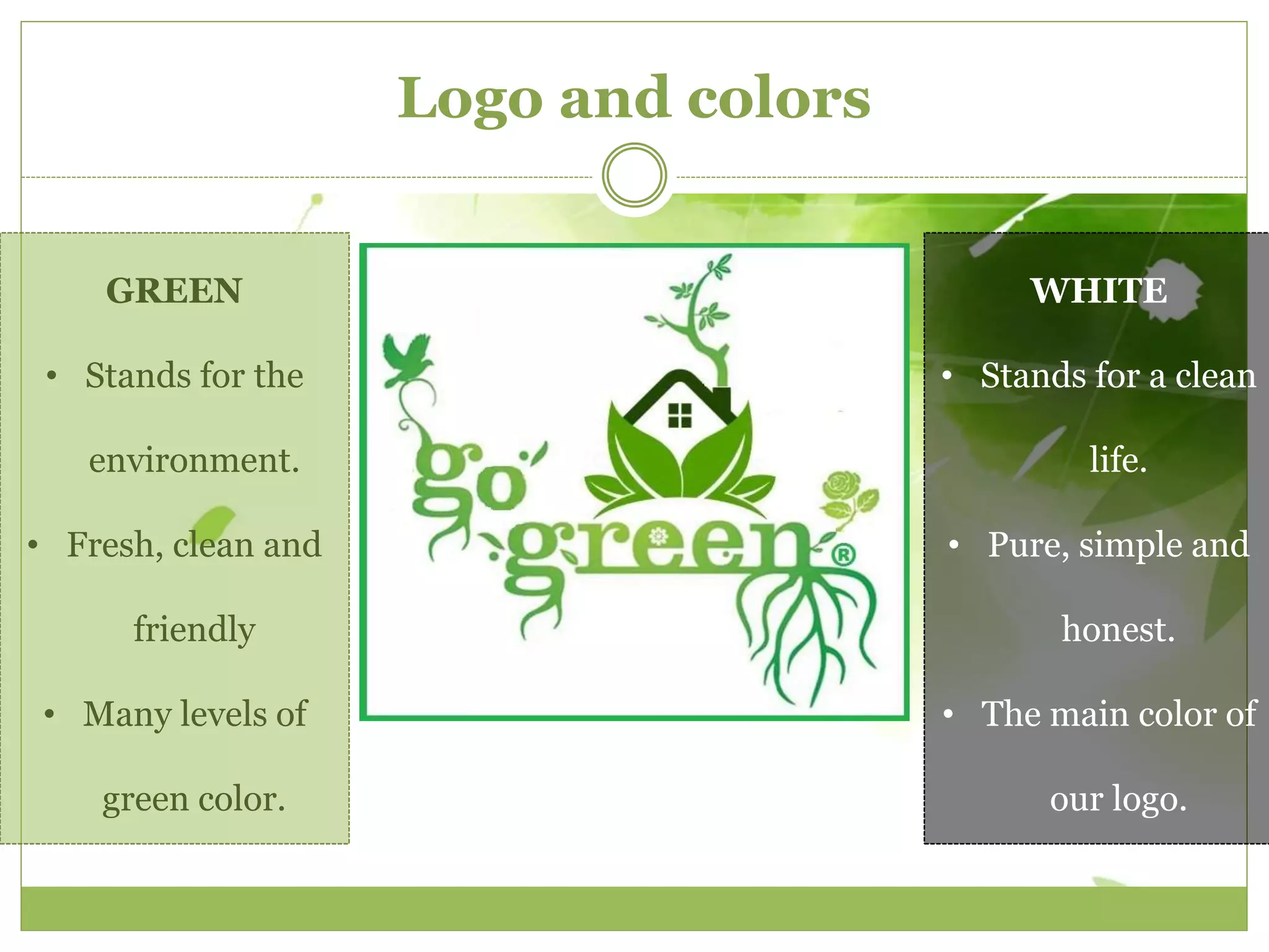 Logo and colors 
GREEN 
• Stands for the 
environment. 
• Fresh, clean and 
friendly 
• Many levels of 
green color. 
WHITE 
• Stands for a clean 
life. 
• Pure, simple and 
honest. 
• The main color of 
our logo. 
 