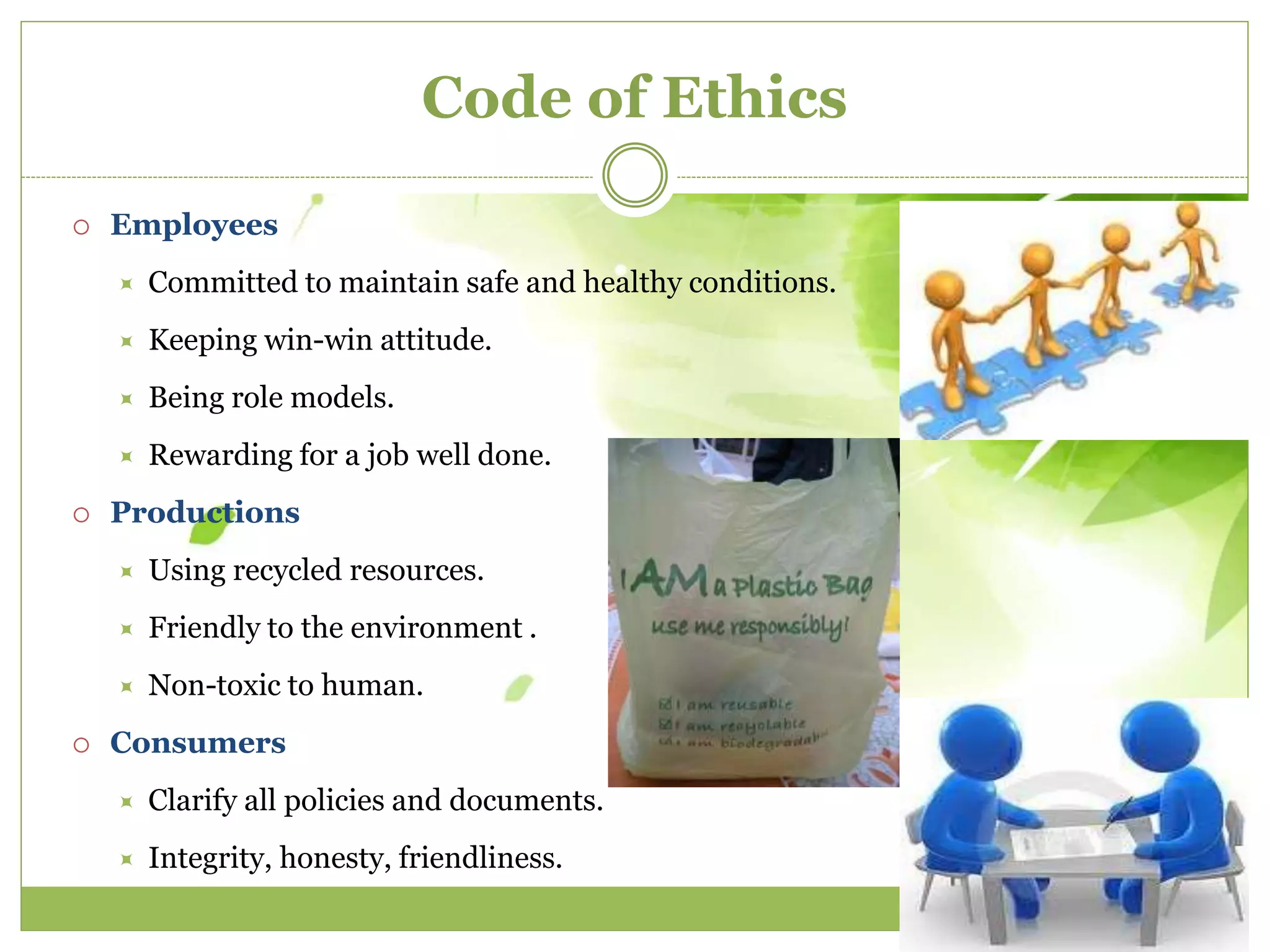 Code of Ethics 
 Employees 
 Committed to maintain safe and healthy conditions. 
 Keeping win-win attitude. 
 Being role models. 
 Rewarding for a job well done. 
 Productions 
 Using recycled resources. 
 Friendly to the environment . 
 Non-toxic to human. 
 Consumers 
 Clarify all policies and documents. 
 Integrity, honesty, friendliness. 
 