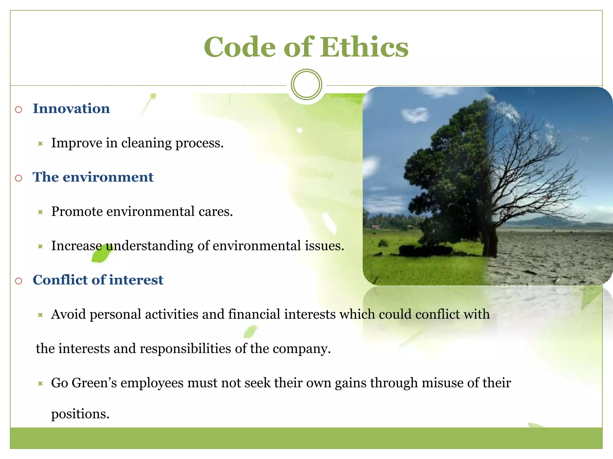 Code of Ethics 
 Innovation 
 Improve in cleaning process. 
 The environment 
 Promote environmental cares. 
 Increase understanding of environmental issues. 
 Conflict of interest 
 Avoid personal activities and financial interests which could conflict with 
the interests and responsibilities of the company. 
 Go Green’s employees must not seek their own gains through misuse of their 
positions. 
 