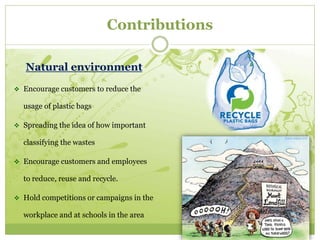 Contributions 
Natural environment 
 Encourage customers to reduce the 
usage of plastic bags 
 Spreading the idea of how important 
classifying the wastes 
 Encourage customers and employees 
to reduce, reuse and recycle. 
 Hold competitions or campaigns in the 
workplace and at schools in the area 
 