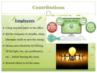 Contributions 
Employees 
 Using recycled paper in the office. 
 Set the computer in standby, sleep, 
hibernate mode to save the energy. 
 Always save electricity by turning 
off the light, fan, air conditioners, 
etc.… before leaving the room. 
 Remind others to do the same. 
 
