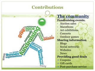 Contributions 
The community 
Fundraising events. 
• Auction sales 
• Marathons 
• Art exhibitions 
• Concerts 
• Outdoor games 
Sharing information 
o Blogs 
o Social networks 
o Websites 
o News 
Providing good deals 
 Coupons 
 Gift cards. 
 Post-purchase service 
 