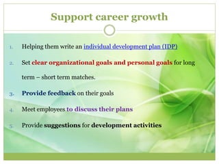 Support career growth 
1. Helping them write an individual development plan (IDP) 
2. Set clear organizational goals and personal goals for long 
term – short term matches. 
3. Provide feedback on their goals 
4. Meet employees to discuss their plans 
5. Provide suggestions for development activities 
 