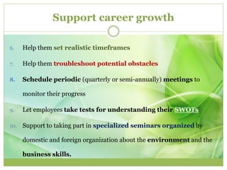 Support career growth 
6. Help them set realistic timeframes 
7. Help them troubleshoot potential obstacles 
8. Schedule periodic (quarterly or semi-annually) meetings to 
monitor their progress 
9. Let employees take tests for understanding their SWOTs 
10. Support to taking part in specialized seminars organized by 
domestic and foreign organization about the environment and the 
business skills. 
 