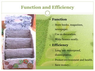 Function and Efficiency 
 Function 
 Store books, magazines, 
newspaper. 
 Use as decoration. 
 Make houses neatly. 
 Efficiency 
 Long last: waterproof, 
disintegrative. 
 Protect environment and health. 
 Save money. 
 