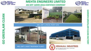 MEL UNIT 2 (HEAT TREATMENT PLANT)
MEL UNIT 1 (FOCAL POINT LDH)
MEHTA ENGINEERS LIMITED
AN IATF 16949-2016 CERTIFIED COMPANYGOGREEN,AIRCLEAN
GARDENGREEN,AIRCLEANFACTORY
 