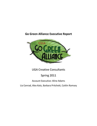 Go Green Alliance Executive Report<br />UGA Creative Consultants <br />Spring 2011<br />Account Executive: Aline Adams <br />Lia Conrad, Alex Kotz, Barbara Pritchett, Caitlin Ramsey<br />Executive Summary <br />Long-Term Goals:<br />formatting Facebook, Twitter and website to have concurrent updates through Hootsuite<br />Updating Facebook, Twitter, website throughout the semester, and during down times Tweeting a quot;
Green Tip.quot;
 <br />reach out to more student groups and community groups--come up with a strategy for advertising GGA and connecting with those groups<br />research cool campus sustainability ideas/gauge interest in UGA population (survey of what people care most about concerning the environment)<br />media list of contacts across campus and community<br />“How to” media and PR for future GGA executive members<br />25400178435Take Back the Tap Campaign<br />Take Back the Tap is a student-run campaign focused on increasing consumer awareness of the consequences associated with disposable bottled water and changing the habits. UGA's Take Back the Tap is a subsidiary of UGA's Go Green Alliance. We encourage the use of reusable containers in lieu of disposable water bottles. Some people cite taste and safety concerns as their reasons for preferring plastic water bottles over tap water. However, many consumers would be surprised to learn that 40% of all bottled water is filtered tap water (Food and Water Watch), thus negating this concern, along with the fact that the FDA regulates tap water but NOT plastic water bottle companies. Many people purchase plastic water bottles with the intent to recycle them: IN FACT, ONLY ONE OUT OF FIVE WATER BOTTLES CAN BE RECYCLED due to contamination and other concerns, resulting in over 765,000 tons of plastic water bottles ending up in landfills per year. Economic alternatives to commercial water bottles: Canteens filled with either tap, distilled or filtered water.<br />,[object Object]