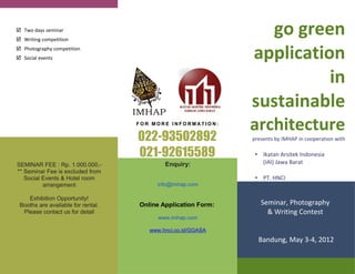  Two days seminar
 Writing competition
                                                                  go green
 Photography competition
 Social events                                                application
                                                                         in
                                                               sustainable
                                    FOR MORE INFORMATION:
                                                               architecture
                                    022-93502892               presents by IMHAP in cooperation with

                                    021-92615589                • Ikatan Arsitek Indonesia
SEMINAR FEE : Rp. 1.000.000,-               Enquiry:              (IAI) Jawa Barat
** Seminar Fee is excluded from
   Social Events & Hotel room                                   • PT. HNCI
          arrangement                    info@imhap.com

    Exhibition Opportunity!
 Booths are available for rental.   Online Application Form:      Seminar, Photography
  Please contact us for detail                                      & Writing Contest
                                          www.imhap.com

                                       www.hnci.co.id/GGASA
                                                                 Bandung, May 3-4, 2012
 