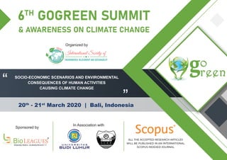 6TH
GOGREEN SUMMIT
& AWARENESS ON CLIMATE CHANGE
20th
- 21st
March 2020 | Bali, Indonesia
BioLEA UESIntegrating Medicos...Incubating Research !!!!
®®
SOCIO-ECONOMIC SCENARIOS AND ENVIRONMENTAL
CONSEQUENCES OF HUMAN ACTIVITIES
CAUSING CLIMATE CHANGE
“
”
ISERS
International Society of
ENVIRONMENTAL RELATIONSHIP AND SUSTAINABILITY
Sponsored by
In Association with
Organized by
R
ALL THE ACCEPTED RESEARCH ARTICLES
WILL BE PUBLISHED IN AN INTERNATIONAL
SCOPUS INDEXED JOURNAL
 