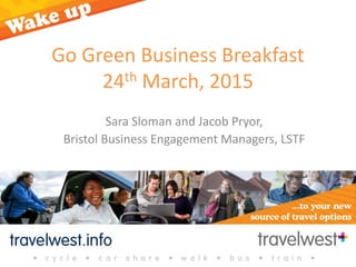 Go Green Business Breakfast
24th March, 2015
Sara Sloman and Jacob Pryor,
Bristol Business Engagement Managers, LSTF
 