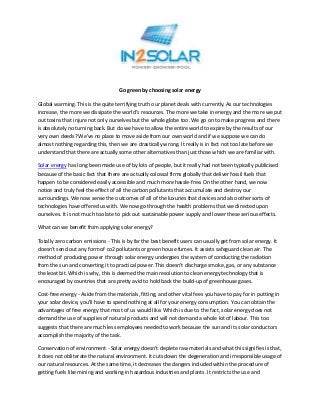 Go green by choosing solar energy

Global warming. This is the quite terrifying truth our planet deals with currently. As our technologies
increase, the more we dissipate the world’s resources. The more we take in energy and the more we put
out toxins that injure not only ourselves but the whole globe too. We go on to make progress and there
is absolutely no turning back. But do we have to allow the entire world to expire by the results of our
very own deeds? We've no place to move aside from our own world and if we suppose we can do
almost nothing regarding this, then we are drastically wrong. It really is in fact not too late before we
understand that there are actually some other alternatives than just those which we are familiar with.

Solar energy has long been made use of by lots of people, but it really had not been typically publicised
because of the basic fact that there are actually colossal firms globally that deliver fossil fuels that
happen to be considered easily accessible and much more hassle-free. On the other hand, we now
notice and truly feel the effect of all the carbon pollutants that accumulate and destroy our
surroundings. We now sense the outcomes of all of the luxuries that devices and also other sorts of
technologies have offered us with. We now go through the health problems that we directed upon
ourselves. It is not much too late to pick out sustainable power supply and lower these serious effects.

What can we benefit from applying solar energy?

Totally zero carbon emissions - This is by far the best benefit users can usually get from solar energy. It
doesn't send out any form of co2 pollutants or green house fumes. It assists safeguard clean air. The
method of producing power through solar energy undergoes the system of conducting the radiation
from the sun and converting it to practical power. This doesn't discharge smoke, gas, or any substance
the least bit. Which is why, this is deemed the main resolution to clean energy technology that is
encouraged by countries that are pretty avid to hold back the build-up of greenhouse gases.

Cost-free energy - Aside from the materials, fitting, and other vital fees you have to pay for in putting in
your solar device, you'll have to spend nothing at all for your energy consumption. You can obtain the
advantages of free energy that most of us would like. Which is due to the fact, solar energy does not
demand the use of supplies of natural products and will not demand a whole lot of labour. This too
suggests that there are much less employees needed to work because the sun and its solar conductors
accomplish the majority of the task.

Conservation of environment - Solar energy doesn't deplete raw materials and what this signifies is that,
it does not obliterate the natural environment. It cuts down the degeneration and irresponsible usage of
our natural resources. At the same time, it decreases the dangers included within the procedure of
getting fuels like mining and working in hazardous industries and plants. It restricts the use and
 