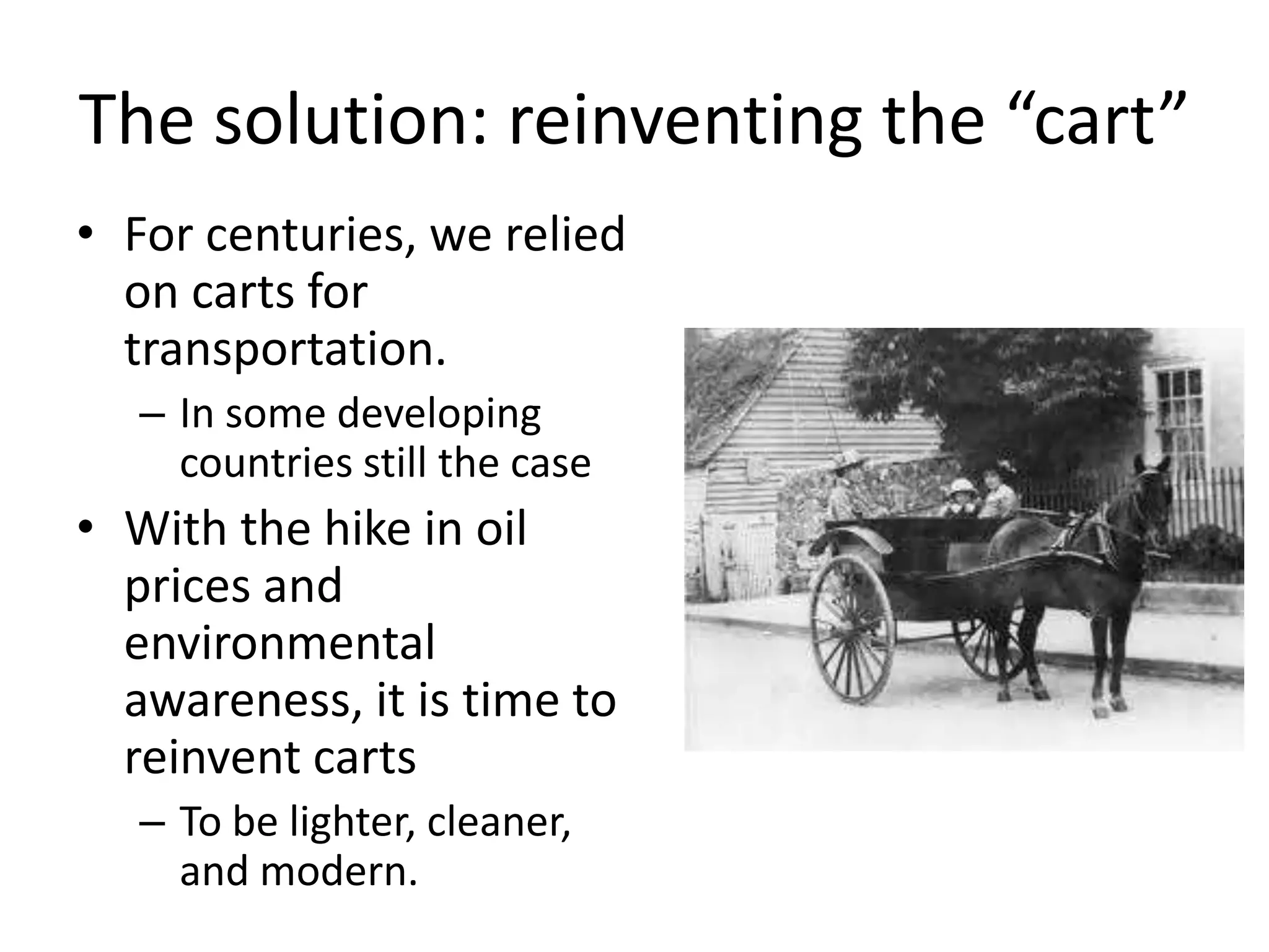 The solution: reinventing the “cart”
• For centuries, we relied
  on carts for
  transportation.
   – In some developing
     countries still the case
• With the hike in oil
  prices and
  environmental
  awareness, it is time to
  reinvent carts
   – To be lighter, cleaner,
     and modern.
 