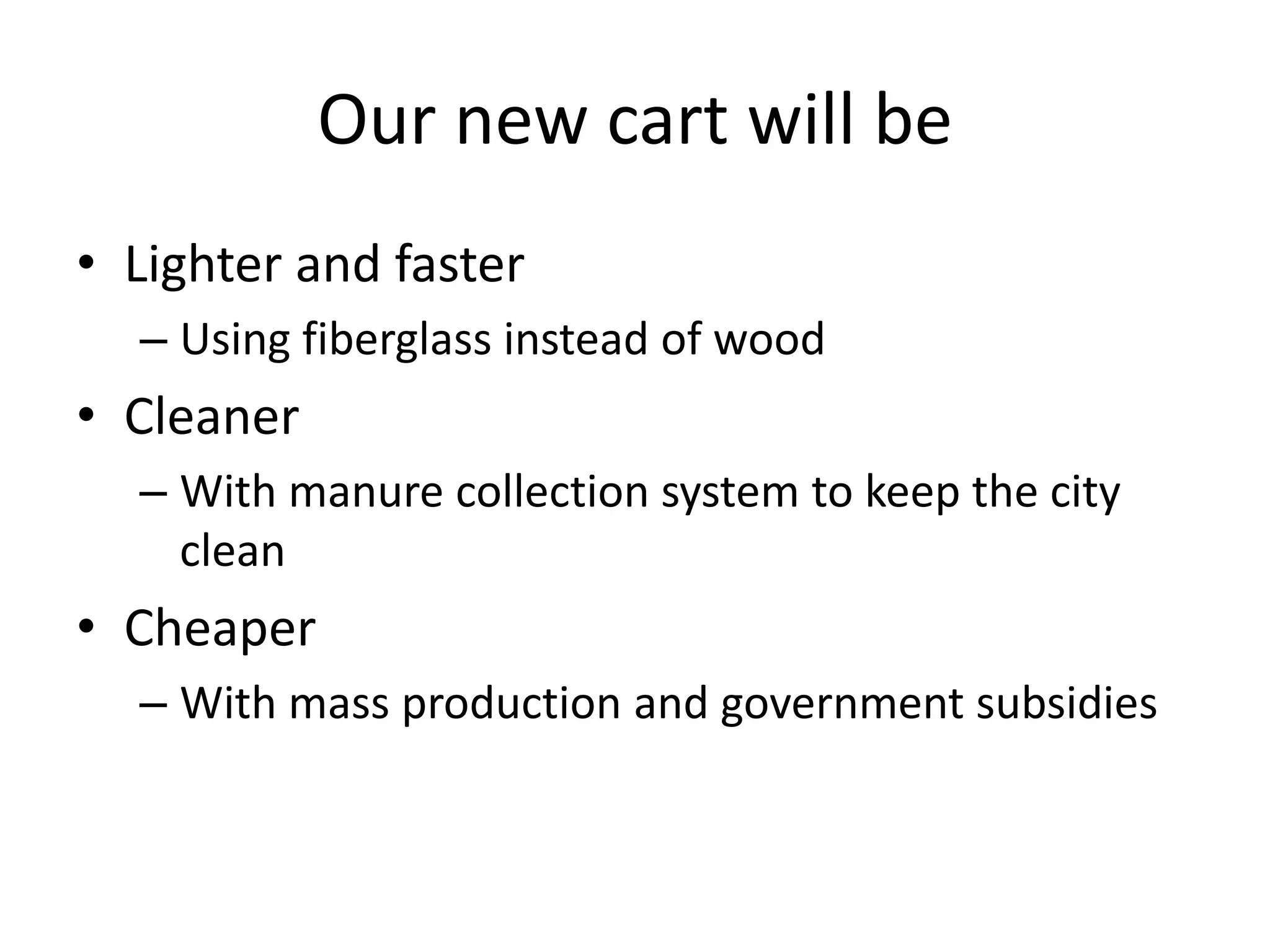 Our new cart will be
• Lighter and faster
  – Using fiberglass instead of wood
• Cleaner
  – With manure collection system to keep the city
    clean
• Cheaper
  – With mass production and government subsidies
 