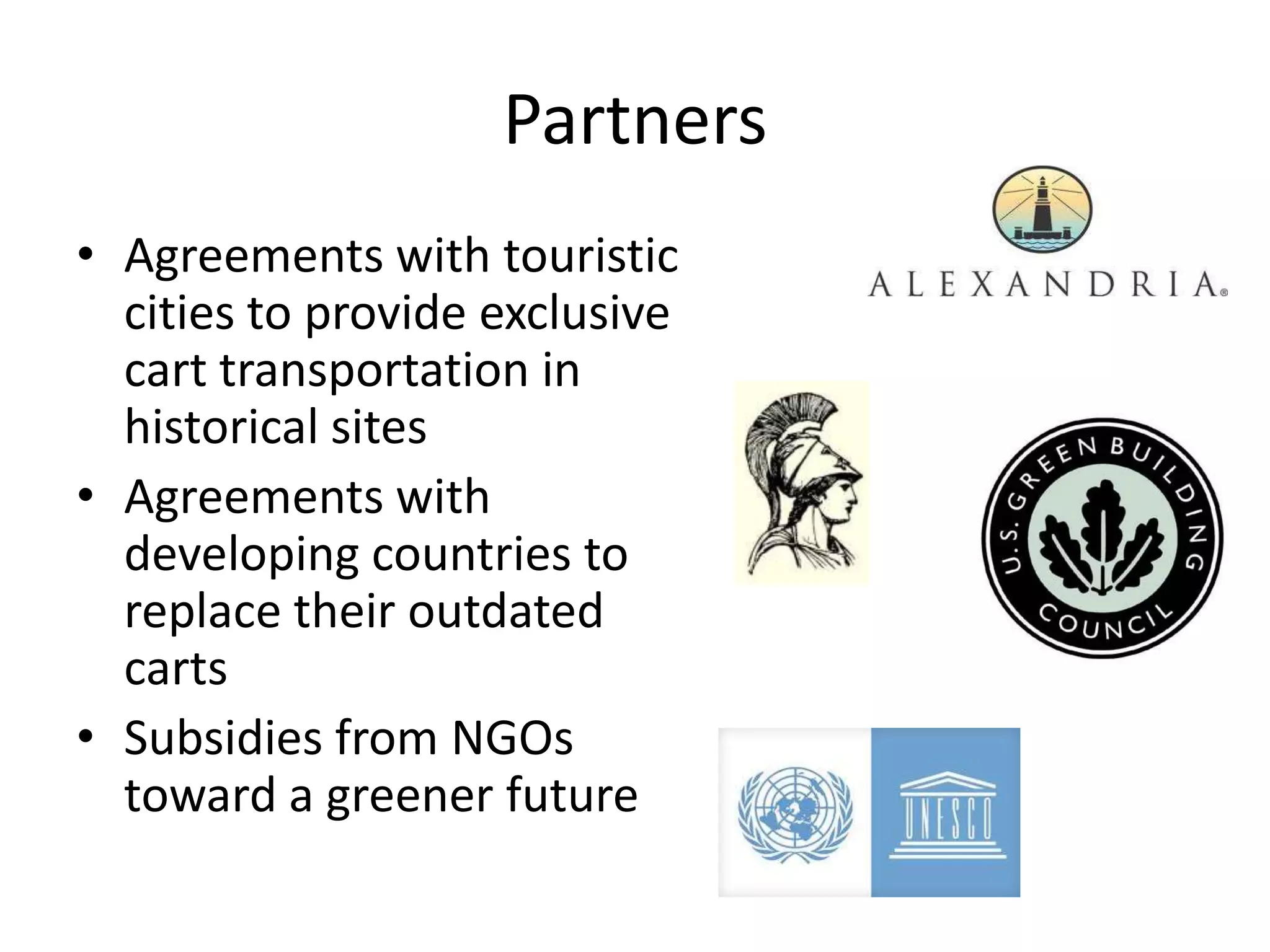 Partners
• Agreements with touristic
  cities to provide exclusive
  cart transportation in
  historical sites
• Agreements with
  developing countries to
  replace their outdated
  carts
• Subsidies from NGOs
  toward a greener future
 