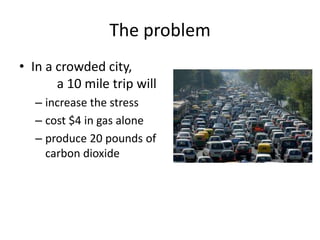 The problem
• In a crowded city,
       a 10 mile trip will
   – increase the stress
   – cost $4 in gas alone
   – produce 20 pounds of
     carbon dioxide
 