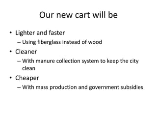 Our new cart will be
• Lighter and faster
  – Using fiberglass instead of wood
• Cleaner
  – With manure collection system to keep the city
    clean
• Cheaper
  – With mass production and government subsidies
 