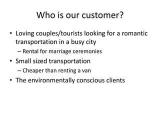 Who is our customer?
• Loving couples/tourists looking for a romantic
  transportation in a busy city
  – Rental for marriage ceremonies
• Small sized transportation
  – Cheaper than renting a van
• The environmentally conscious clients
 