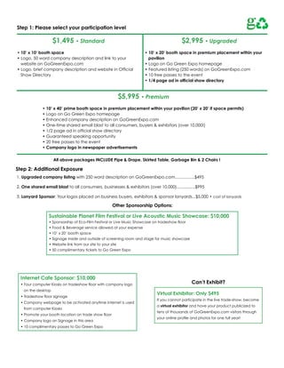 Step 1: Please select your participation level

                    $1,495 • Standard                                                    $2,995 • Upgraded
• 10’ x 10’ booth space                                             • 10’ x 20’ booth space in premium placement within your
• Logo, 50 word company description and link to your                  pavilion
  website on GoGreenExpo.com                                        • Logo on Go Green Expo homepage
• Logo, brief company description and website in Official           • Featured listing (250 words) on GoGreenExpo.com
  Show directory                                                    • 10 free passes to the event
                                                                    • 1/4 page ad in official show directory



                                                        $5,995 • Premium
             • 10’ x 40’ prime booth space in premium placement within your pavilion (20’ x 20’ if space permits)
             • Logo on Go Green Expo homepage
             • Enhanced company description on GoGreenExpo.com
             • One-time shared email blast to all consumers, buyers & exhibitors (over 10,000!)
             • 1/2 page ad in official show directory
             • Guaranteed speaking opportunity
             • 20 free passes to the event
             • Company logo in newspaper advertisements

                    All above packages INCLUDE Pipe & Drape, Skirted Table, Garbage Bin & 2 Chairs !

Step 2: Additional Exposure
1. Upgraded company listing with 250 word description on GoGreenExpo.com.................$495

2. One shared email blast to all consumers, businesses & exhibitors (over 10,000)................$995

3. Lanyard Sponsor: Your logos placed on business buyers, exhibitors & sponsor lanyards...$5,000 + cost of lanyards

                                                      Other Sponsorship Options:

                 Sustainable Planet Film Festival or Live Acoustic Music Showcase: $10,000
                 • Sponsorship of Eco-Film Festival or Live Music Showcase on tradeshow floor
                 • Food & Beverage service allowed at your expense
                 • 10’ x 20’ booth space
                 • Signage inside and outside of screening room and stage for music showcase
                 • Website link from our site to your site
                 • 50 complimentary tickets to Go Green Expo




  Internet Cafe Sponsor: $10,000
  • Four computer Kiosks on tradeshow floor with company logo                                   Can’t Exhibit?
   on the desktop
                                                                           Virtual Exhibitor: Only $495
  • Tradeshow floor signage
                                                                           If you cannot participate in the live trade-show, become
  • Company webpage to be activated anytime internet is used
                                                                           a virtual exhibitor and have your product publicized to
   from computer Kiosks
                                                                           tens of thousands of GoGreenExpo.com visitors through
  • Promote your booth location on trade show floor
                                                                           your online profile and photos for one full year!
  • Company logo on Signage in this area
  • 10 complimentary passes to Go Green Expo
 