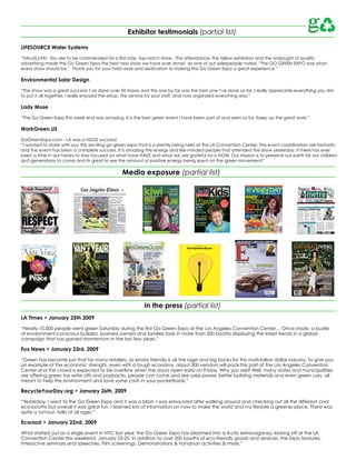 Exhibitor testimonials (partial list)

LIFESOUrCE Water Systems

“HALLELuYA! You are to be commended for a first rate, top-notch show. The attendance, the fellow exhibitors and the onslaught of quality
advertising made the Go Green Expo the best new show we have ever done! As one of our salespeople noted, “The GO GREEN EXPO was what
every show should be.” Thank you for your hard work and dedication to making the Go Green Expo a great experience.”

Environmental Solar Design

“The show was a great success! I’ve done over 50 shows and this one by far was the best one I’ve done so far. I really appreciate everything you did
to put it all together. I really enjoyed the setup, the service by your staff, and how organized everything was.”

Lady Muse

“The Go Green Expo this week end was amazing. It is the best green event I have been part of and seen so far. Keep up the great work.”

WorkGreen.US

GoGreenExpo.com - LA was a HuGE success!
“I wanted to share with you the exciting go green expo that is currently being held at the LA Convention Center. The event coordinators are fantastic
and the event has been a complete success. It is amazing the energy and like-minded people that attended the show yesterday. if there has ever
been a time in our history to stay focused on what have HAVE and what we are grateful for is NOW. Our mission is to preserve our earth for our children
and generations to come and its great to see the amount of positive energy being spent on the green movement!”

                                                Media exposure (partial list)




                                                          In the press (partial list)
La times • January 25th 2009

“Nearly 10,000 people went green Saturday during the first Go Green Expo at the Los Angeles Convention Center… Once inside, a bustle
of environment-conscious builders, business owners and families took in more than 200 booths displaying the latest trends in a global
campaign that has gained momentum in the last few years.”

Fox news • January 23rd, 2009

“Green has become just that for many retailers, as enviro friendly is all the rage and big bucks for this multi-billion dollar industry. To give you
an example of the economic strength, even with a tough economy, about 300 vendors will pack this part of the Los Angeles Convention
Center and the crowd is expected to be overflow when the doors open early on Friday. Why you ask? Well, many states and municipalities
are offering green tax write offs and paybacks, people can come and see solar power, better building materials and even green cars, all
meant to help the environment and save some cash in your pocketbook.”

recycleyourday.org • January 26th, 2009

“Yesterday, I went to the Go Green Expo and it was a blast- I was exhausted after walking around and checking out all the different cool
eco-booths but overall it was great fun. I learned lots of information on how to make the world and my lifestyle a greener place. There was
quite a turnout- folks of all ages.”

ecorazzi • January 22nd, 2009

What started out as a single event in NYC last year, the Go Green Expo has bloomed into a 4-city extravaganza, kicking off at the LA
Convention Center this weekend, January 23-25. In addition to over 200 booths of eco-friendly goods and services, the Expo features:
Interactive seminars and speeches, Film screenings, demonstrations & hands-on activities & more.”
 
