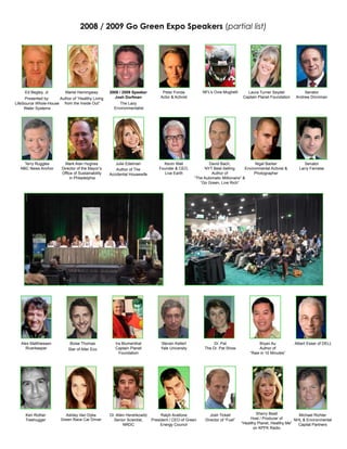 2008 / 2009 Go Green Expo Speakers (partial list)




     Ed Begley, Jr.       Mariel Hemingway         2008 / 2009 Speaker          Peter Fonda           NFL’s Ovie Mughelli      Laura Turner Seydel            Senator
     Presented by:    Author of “Healthy Living      Josh Dorfman              Actor & Activist                              Captain Planet Foundation    Andrew Dinniman
LifeSource Whole-House from the Inside Out”             The Lazy
     Water Systems                                   Environmentalist




    Terry Ruggles         Mark Alan Hughes            Julie Edelman              Kevin Wall               David Bach,                Nigel Barker              Senator
  NBC News Anchor       Director of the Mayor’s       Author of The            Founder & CEO,          NYT Best-Selling        Environmental Activist &     Larry Farnese
                        Office of Sustainability   Accidental Housewife           Live Earth               Author of                Photographer
                             in Philadelphia                                                      “The Automatic Millionaire” &
                                                                                                     “Go Green, Live Rich”




   Alex Matthiessen          Boise Thomas             Ira Blumenthal            Steven Kellert              Dr. Pat                  Bryan Au             Albert Esser of DELL
     Riverkeeper            Star of Alter Eco         Captain Planet            Yale University        The Dr. Pat Show              Author of
                                                        Foundation                                                               “Raw in 10 Minutes”




     Ken Rother           Ashley Van Dyke          Dr. Allen Hershkowitz        Ralph Avallone             Josh Tickell              Sherry Beall           Michael Richter
     Treehugger         Green Race Car Driver        Senior Scientist,     President / CEO of Green     Director of “Fuel”        Host / Producer of      NHL & Environmental
                                                           NRDC                 Energy Council                               “Healthy Planet, Healthy Me”   Capital Partners
                                                                                                                                    on KPFK Radio
 
