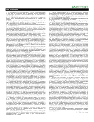 rules & conditions
1. In these Regulations and Conditions, the term “Exhibitor” includes all employees        15.     The right to distribute and/or sell any article of food, drink, or tobacco is
of such, and any “co-exhibitor” and any employees of such, and the term                    held by catering concessionaires authorized by the owner of the exhibit facility.
“Exhibition” shall be deemed to mean GO GREEN EXPO. The term “Organizers”                  No Exhibitor may sell, give away, or distribute any such article without the written
refers to Go Green Expo                                                                    consent of the Organizers. The foregoing should not be construed to prevent the
2. The Organizers reserve the right to refuse the application of any party whose           Exhibitor from distributing product samples.
product, service, or proposed exhibit is not in keeping with the character of the          16. The Organizers accept no responsibility for breakdown or failure of any of the
exhibition.                                                                                services provided for, or in connection with, the Exhibition.
3. Exhibitor agrees to make payment for space as outlined on the face of this              17. The Organizers reserve the right to refuse any person, including any employee
agreement. If payments for space are not made when due, the Organizers may, at             of an Exhibitor, admission to the Exhibition at their discretion.
their sole discretion, re allocate space allotted to the Exhibitor.                        18. Without prejudice to the rights and remedies of the Organizers in respect
4. The Organizers shall have full power to determine in every respect the allocation       to any breach of the Contract on the part of the Exhibitor, the Organizers may at
of area and position of space.                                                             their discretion allow the Exhibitor to withdraw from the exhibition subject to the
5. Exhibitor shall occupy the space allotted to them no later than 5 P.M. on the           following conditions: (a) The Exhibitor must give written notice to the Organizers
day before the opening of the Exhibition. In the case of default, from any cause           that he desires to withdraw. If the Organizers allow such withdrawal, they will notify
whatsoever, the Organizers shall have the right to re-assign or otherwise deal with        the Exhibitor of their decision in writing; (b) Any such notification by the Organizers
this space. Subletting of exhibit space is not permitted.                                  to the Exhibitor will constitute a cancellation of the Contract subject to the payment
6. Exhibitor is responsible for the cost and erection of tables, counters, or other        by the Exhibitor to the Organizers as outlined on the face of this contract; (c)
contrivances for displaying goods and for all support services including, but not          Upon payment of such amount to the Organizers by the Exhibitor, the Contract shall
limited to, such matters as cleaning, electricity, plumbing, and drayage.                  be cancelled and neither party shall have any further claim against the other.
7.     While participating in the exhibition, Exhibitor agrees to comply with all          19. The Organizers reserve the right to alter, add to, or amend any of these
applicable municipal, state and federal laws and with the provisions of any labor          Regulations and Conditions. Should any question arise, whether or not provided
agreements which might cover activities conducted within the exhibition facility,          for in these Regulations and Conditions, the decision of the Organizers shall be
and with all Rules And Regulations of the venue. Exhibitor agrees to indemnify the         final. No alteration, addition, amendment or waiver to or of, these Regulations and
Organizers against any claim, action, or loss occasioned by any breach thereof.            Conditions shall operate to release any Exhibitor from this Contract.
8. Prior to the opening of the Exhibition, the Organizers will provide the Exhibitor       20. The purpose Go Green Expo is to promote the sale and use of organic products
with a list of rules and regulations for participating in the Exhibition. Exhibitor        and related equipment and services. Exhibits must be consistent with this purpose
agrees to adhere to these, and any other, rules and regulations that may be issued         and must adhere to the following standards: (a) No exhibitor shall discourage
from time to time by the Organizers.                                                       or promote the limitation, use, distribution, or marketing of any organic product or
9. All materials used for the building, decorating, draping or covering of booths          related product or service. (b) Exhibitors may encourage or advance their own
and/or stands must be non-flammable, or rendered so by being immersed in a                 products, equipment or services. However, exhibitors shall not unfairly criticize
fire-proofing solution. All exhibits are subject to inspection by the public safety        the products or methods of any other exhibitor. (c) No exhibitor shall directly or
authorities having jurisdiction over the exhibit facility and the Exhibitor agrees to      indirectly promote or advertise any idea or product, which is inconsistent with the
comply with the ruling of said authorities on all matters.                                 stated purpose of this exhibition. (d) No exhibitor shall infringe the copyrights,
10. Liability insurance of no less than $1,000,000 property damage and personal            trademarks, or other intellectual property of any third person or unfairly compete
injury, with Broad Form endorsement, naming Organizers as an additional insured,           with other exhibits. (e) No exhibit shall have an undesirable or unreasonable
and requiring at least 30 days prior notice to Organizers of cancellation or material      deleterious effect upon another’s exhibit.       (f) The organizers reserve the right
modification, must be obtained by Exhibitor at its own cost and expense. Exhibitor         to prohibit or remove any exhibit which, in their sole discretion, detracts from the
agrees to provide Organizers with certificates of insurance or duplicate policies no       general character of the exhibition as a whole, or consists of products or services
later than 90 days prior to opening, and with further evidence of insurance upon           inconsistent with the purpose of the exhibition. The right to prohibit includes, but is
request. In no event shall Organizers be responsible for any loss of or damage to          not limited to such persons (dressed in a sexually aggressive or offensive manner),
Exhibitor property occasioned by theft or other insurable casualty. Exhibitor shall        things, conduct, printed matter or anything of a character which the organizers, in
obtain at its own cost and expense theft and casualty insurance in an amount equal         their sole discretion, determine objectionable.
to the value of Exhibitor’s property and shall provide Organizers with proof of such       21. As an accommodation to Exhibitor, Organizers may list Exhibitor in a catalog
insurance upon request. The Organizers assume no risk; and by the acceptance               prepared and distributed in connection with said Go Green Expo. Organizers shall
of this agreement, the Exhibitor expressly releases the Organizers of and from any         have no liability to Exhibitor for any errors or omissions contained in such catalog.
and all liability for any damage, injury or loss to any person or goods which may          22. This agreement may be terminated by Organizers at any time on the breach
arise from the rental and occupation of said space by Exhibitor, and agrees to hold        of any of the conditions by the Exhibitor, or breach by the Exhibitor of any other
and save the Organizers harmless of and from any loss or damage (including but             contract he may have with Organizers or their affiliates, including failure to make
not limited to attorney’s fees and other similar costs of defending claims or law suits    payments when due pursuant to any such contract, and thereupon all Exhibitor’s
brought against the Organizers) by reason thereof. The Exhibitor’s duty to hold and        rights hereunder shall cease and terminate, and any payments made by him
save the Organizers harmless hereunder shall not be affected by any contention             on account hereof prior to said termination shall be retained by Organizers as
that the Organizers were negligent, and that such negligence was a contributing or         liquidated damages for such breach, and the Organizers may thereupon resell
proximate cause of the damage, injury or loss in question, unless and until a court        said space.
of competent in a matter involving third party liability finds that the Organizers were    23. Approval of this contract is at the discretion of Organizers. Approval may
guilty of negligence greater than that of the Exhibitors and that the Organizers’          be withheld, among other reasons for: (1) Poor credit history, including but not
negligence proximately caused the damage, injury or loss in question.                      limited to past due amounts owing to Organizers or any affiliate of Organizers.
11. In no event shall the Exhibitor have any claim for damages of any kind against         (2) Violations of Conditions, Rules and Regulations of contract provisions in any
the Organizers in respect to any loss or damage, direct or consequential, because          previous Event conducted or sponsored by Organizers or their affiliates.
of the prevention, postponement, or abandonment of the Exhibition, by reason               24. Termination of Exhibit. In the event that the premises in which the Exhibition
of any of the events referred to in Condition 10, or otherwise if for any reason           is to be conducted shall become, in the sole discretion of Management, unfit for
beyond the Organizers’ control the Exhibition facility becomes wholly or partially         occupancy, or in the event the holding of the Exhibition or the performance of
unavailable for the holding of the Exhibition; and, in such an event, the Organizers       Management under the contract are substantially or materially interfered with by
shall be entitled to retain all sums paid by Exhibitors or such part thereof as the        virtue of any cause or causes not reasonably within the control of Management,
Organizers shall consider necessary. If, in the opinion of the Organizers, by re-          the Exhibition may be terminated or moved to another appropriate location at
arrangement or postponement of the period of the Exhibition, or by substitution of         the sole discretion of Management. Management shall not be responsible for
another hall, or building, or in any other reasonable manner, the Exhibition can be        delays, damage, loss, increased costs or other unfavorable conditions arising by
carried through, this contract shall be binding upon the parties, except as to the         virtue of cause or causes not reasonably within the control of Management. If
size and position of exhibit space, which the Organizers may modify as they deem           Management terminates this contract and/or the Exhibition (or any part thereof),
necessary under the circumstances.                                                         then Management may retain such part of an Exhibitor’s rental fee as shall be
12. The liability of Organizers to Exhibitor for all claims relating to the Exhibition     required to recompense Management for the expenses incurred up to the time such
or this application, in contract, tort, or otherwise, shall not exceed the amount of       contingency shall have occurred and there shall be no further liability on the part
the fees paid to Organizers by Exhibitor in connection with this application. In no        of either party to the other. For purposes hereof, “cause or causes not reasonably
event shall Organizers be liable to Exhibitor for any consequential, indirect, special     within the control of Management” shall include, but not be limited to: fire, casualty,
or incidental damages, even if Organizers have been advised of the possibility of          flood, epidemic, earthquake, explosion, accident, blockade embargo, inclement
such potential loss or damage. The forgoing limitation of liability and exclusion of       weather, hurricane, tornado, governmental restraints, declaration of public
certain damages shall apply regardless of the success or effectiveness of other            emergency, strike, lockout, boycott or other labor disturbance, technical or other
remedies.                                                                                  personnel failure, local, State, or Federal, ordinances, rules, orders, decrees, or
13. Exhibitor agrees to confine all selling and promotional activity to the space          regulations and/or any Act of God.
allotted by this contract and not to distribute printed matter or materials of any         25.     Each 10x10* booth includes 5 complimentary exhibitor badges. All booth
nature in the aisles, entrances, or exits.                                                 packages are furnished with tables, chairs, company booth signage, carpet & a
14.     Non-transferable passes of admission will be supplied to Exhibitors for            waste paper basket.
distribution to their personnel. Exhibitors will not be admitted to the exhibit facility                                                                 *8’ x 10’ for all NY shows.
without such passes. The Organizers reserve the right to limit the number of
passes issued to any Exhibitor.
 