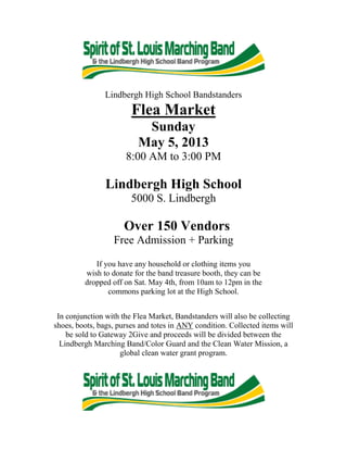 Lindbergh High School Bandstanders
Flea Market
Sunday
May 5, 2013
8:00 AM to 3:00 PM
Lindbergh High School
5000 S. Lindbergh
Over 150 Vendors
Free Admission + Parking
If you have any household or clothing items you
wish to donate for the band treasure booth, they can be
dropped off on Sat. May 4th, from 10am to 12pm in the
commons parking lot at the High School.
In conjunction with the Flea Market, Bandstanders will also be collecting
shoes, boots, bags, purses and totes in ANY condition. Collected items will
be sold to Gateway 2Give and proceeds will be divided between the
Lindbergh Marching Band/Color Guard and the Clean Water Mission, a
global clean water grant program.
 
