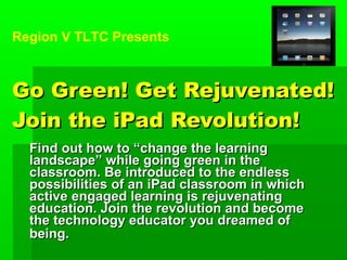Go Green! Get Rejuvenated! Join the iPad Revolution! Find out how to “change the learning landscape” while going green in the classroom. Be introduced to the endless possibilities of an iPad classroom in which active engaged learning is rejuvenating education. Join the revolution and become the technology educator you dreamed of being.   Region V TLTC Presents 