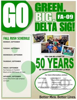 




                                                                       FA-09


    FALL RUSH SCHEDULE
    MONDAY, SEPTEMBER 
     
     
    TUESDAY, SEPTEMBER 
     
     
    WEDNESDAY, SEPTEMBER 
                                                 YOU CAN BE A PART OF
     
    THURSDAY, SEPTEMBER 
     
     
    FRIDAY, SEPTEMBER 
    Fun Factory in Franklin!             OF TRADITION and HISTORY at WCU!
    Meet at the 800 house at 6 pm 
                                                 For more informa+on, contact: 
    SATURDAY, SEPTEMBER                                             

    Invite Only Event (oﬀ campus)    Tyler Tadlock             (704) 258‐8737 
                                                               Tbtadock1@catamount.wcu.edu 
    12‐4 pm                           

                                     Caleb Chandler          (704) 813‐4726 
                                                             Ccchandler1@catamount.wcu.edu 
                                      

                                     Johnathan Moulton    (828) 808‐2973 
                                                          Johnathanmount35@yahoo.com 
                                                                   
 