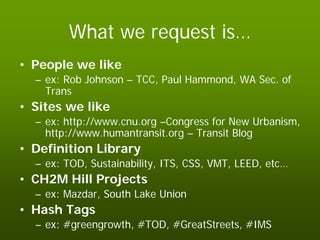 What we request is…
• People we like
  – ex: Rob Johnson – TCC, Paul Hammond, WA Sec. of
    Trans
• Sites we like
  – ex: http://www.cnu.org –Congress for New Urbanism,
    http://www.humantransit.org – Transit Blog
• Definition Library
  – ex: TOD, Sustainability, ITS, CSS, VMT, LEED, etc…
• CH2M Hill Projects
  – ex: Mazdar, South Lake Union
• Hash Tags
  – ex: #greengrowth, #TOD, #GreatStreets, #IMS
 