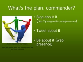 What’s the plan, commander?
                                                           • Blog about it
                                                             (http://greengrowthcc.wordpress.com)

                                                           • Tweet about it

                                                           • Be about it (web
       http://www.optimum7.com/internet-marketing/wp-
      content/uploads/2009/02/social_media_marketing.jpg     presence)
Keep your friends close, your enemies closer, and
              your tweet-ers closest
 