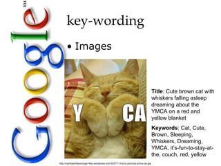 key-wording
      • Images



                                                                                    Title: Cute brown cat with
                                                                                    whiskers falling asleep
                                                                                    dreaming about the
                                                                                    YMCA on a red and
                                                                                    yellow blanket
                                                                                    Keywords: Cat, Cute,
                                                                                    Brown, Sleeping,
                                                                                    Whiskers, Dreaming,
                                                                                    YMCA, it’s-fun-to-stay-at-
                                                                                    the, couch, red, yellow
http://icanhascheezburger.files.wordpress.com/2007/11/funny-pictures-ymca-cat.jpg
 