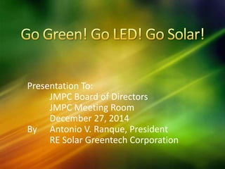 Presentation To:
JMPC Board of Directors
JMPC Meeting Room
December 27, 2014
By Antonio V. Ranque, President
RE Solar Greentech Corporation
 