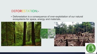 DEFORESTATION:- 
▪ Deforestation is a consequence of over-exploitation of our natural 
ecosystems for space, energy and materials. 
 