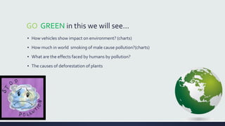 GO GREEN in this we will see... 
▪ How vehicles show impact on environment? (charts) 
▪ How much in world smoking of male cause pollution?(charts) 
▪ What are the effects faced by humans by pollution? 
▪ The causes of deforestation of plants 
 