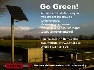 Go Green!
     Kemabo ontwikkelde in eigen
     huis een groene stuw op
     zonne-energie.
     Na een lange en zware
     testcyclus is de pilot reeds met
     succes geïmplementeerd.

     Geïnteresseerd? Bezoek dan
     onze website, www.Kemabo.nl
     Of bel: 0413 – 840 244




Niet voor niets uw partner in waterbeheersing!
 