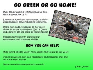 GO GREEN OR GO HOME!
Over 75% of waste is recyclable but we only
recycle about 30% of it.
Every hour Americans throw away 2.5 million
plastic bottles, 90% of those go to landfills.
Only 2 man-made structures on Earth are
visible from space; the Great Wall of China
and a landfill off the shore of Staten Island!
Recycling saves energy, protects our
environment and preserves wildlife.
HOW YOU CAN HELP:
Stop buying bottled water! Use a water filter to purify tap water.
Cancel unwanted junk mail, newspapers and magazines that end
up in the trash anyway.
Reuse containers that products come in.
Sarah Luallen
 