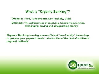 Organic Banking  is using a more efficient “eco-friendly”   technology  to process your payment needs…at a fraction of the cost of traditional payment methods! What is “Organic Banking”?      Organic:  Pure, Fundamental, Eco-Friendly ,  Basic   Banking:  The act/business of receiving, transferring, lending,    exchanging, saving and safeguarding money .  