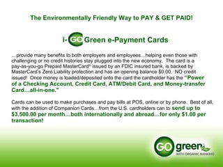 … provide many benefits to both employers and employees…helping even those with challenging or no credit histories stay plugged into the new economy.  The card is a  pay-as-you-go Prepaid MasterCard ®  issued by an FDIC insured bank, is backed by MasterCard’s Zero Liability protection and has an opening balance $0.00.  NO credit  issued!  Once money is loaded/deposited onto the card the cardholder has the   “Power  of a Checking Account, Credit Card, ATM/Debit Card, and Money-transfer Card…all-in-one."   Cards can be used to make purchases and pay bills at POS, online or by phone.  Best of all, with the addition of Companion Cards…from the U.S. cardholders can to   send up to $3,500.00 per month…both internationally and abroad…for only $1.00 per transaction! Green e-Payment Cards i- The Environmentally Friendly Way to PAY & GET PAID! 