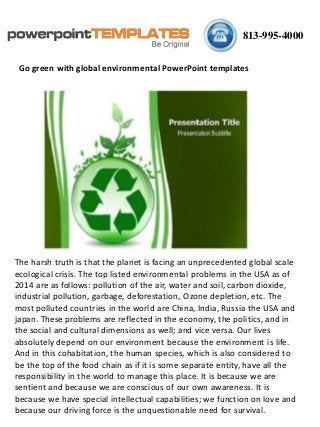 813-995-4000
Go green with global environmental PowerPoint templates
The harsh truth is that the planet is facing an unprecedented global scale
ecological crisis. The top listed environmental problems in the USA as of
2014 are as follows: pollution of the air, water and soil, carbon dioxide,
industrial pollution, garbage, deforestation, Ozone depletion, etc. The
most polluted countries in the world are China, India, Russia the USA and
japan. These problems are reflected in the economy, the politics, and in
the social and cultural dimensions as well; and vice versa. Our lives
absolutely depend on our environment because the environment is life.
And in this cohabitation, the human species, which is also considered to
be the top of the food chain as if it is some separate entity, have all the
responsibility in the world to manage this place. It is because we are
sentient and because we are conscious of our own awareness. It is
because we have special intellectual capabilities; we function on love and
because our driving force is the unquestionable need for survival.
 
