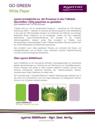 GO GREEN
White Paper

  xyzmo ermöglichte es, die Prozesse in den T-Mobile
  Geschäften völlig papierlos zu gestalten
  (Die Installation läuft 7*24*365 USA-weit)

  T-Mobile USA Inc. hat ein ambitioniertes Programm – bezeichnet als "Fünf Minuten
  Aktivierung („5MA“)" – gestartet. Es reduziert die Aktivierungszeit für neue Mobiltelefone
  in den mehr als 1500 Geschäften drastisch von 35 Minuten auf 5 Minuten. Ein wichtiger
  Bestandteil dieses Programms ist die einzigartige, sichere und hoch skalierbare
  elektronische     xyzmo-Unterschriftenlösung,     die     komplett    in   die   T-Mobile
  Aktivierungsplattform integriert wurde. Dies ermöglicht es T-Mobile, neue
  Serviceverträge und Kassenbelege in allen T-Mobile Geschäften USA-weit (aktuell mehr
  als 10.000 Arbeitsplätze) voll elektronisch abzuwickeln.
  Das ermöglicht einen völlig papierlosen Prozess und vermeidet alle Kosten und
  Umweltbelastungen rund um Papier, Toner, Versenden, Scannen, Papierarchivierung
  und damit zusammenhängende Arbeitszeiten.


  Über xyzmo SIGNificant
  xyzmo SIGNificant ist ein international führender Technologieanbieter für umfassende
  digitale Signaturlösungen zur Absicherung und Optimierung von Geschäftsprozessen.
  Unsere Lösungen sind bereits in vielen Ländern weltweit im Einsatz. Darunter sind
  führende Unternehmen zahlreicher Branchen wie: Telekommunikation, Banken,
  Versicherungen, Retail, Healthcare und vielen mehr.
  Der Firmensitz liegt in Ansfelden/Österreich. Weitere Niederlassungen befinden sich in
  den USA und in Deutschland. Durch die enge Kooperation mit strategischen Partnern
  sind wir in ca. 25 Ländern weltweit vertreten.
 