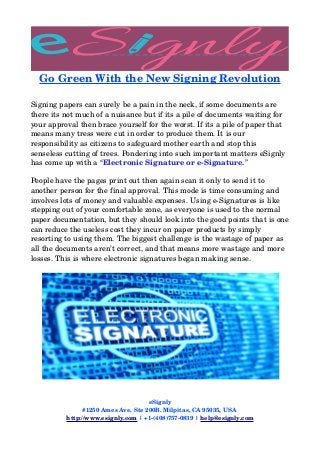 Go Green With the New Signing Revolution
Signing papers can surely be a pain in the neck, if some documents are 
there its not much of a nuisance but if its a pile of documents waiting for 
your approval then brace yourself for the worst. If its a pile of paper that 
means many tress were cut in order to produce them. It is our 
responsibility as citizens to safeguard mother earth and stop this 
senseless cutting of trees. Pondering into such important matters eSignly 
has come up with a “Electronic Signature or e­Signature.” 
People have the pages print out then again scan it only to send it to 
another person for the final approval. This mode is time consuming and 
involves lots of money and valuable expenses. Using e­Signatures is like 
stepping out of your comfortable zone, as everyone is used to the normal 
paper documentation, but they should look into the good points that is one 
can reduce the useless cost they incur on paper products by simply 
resorting to using them. The biggest challenge is the wastage of paper as 
all the documents aren’t correct, and that means more wastage and more 
losses. This is where electronic signatures began making sense.
eSignly
#1250 Ames Ave. Ste 200B. Milpitas, CA 95035, USA 
http://www.esignly.com | +1­(408)757­0839 | help@esignly.com
 