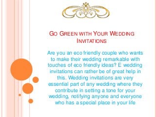 GO GREEN WITH YOUR WEDDING
INVITATIONS
Are you an eco friendly couple who wants
to make their wedding remarkable with
touches of eco friendly ideas? E wedding
invitations can rather be of great help in
this. Wedding invitations are very
essential part of any wedding where they
contribute in setting a tone for your
wedding, notifying anyone and everyone
who has a special place in your life
 